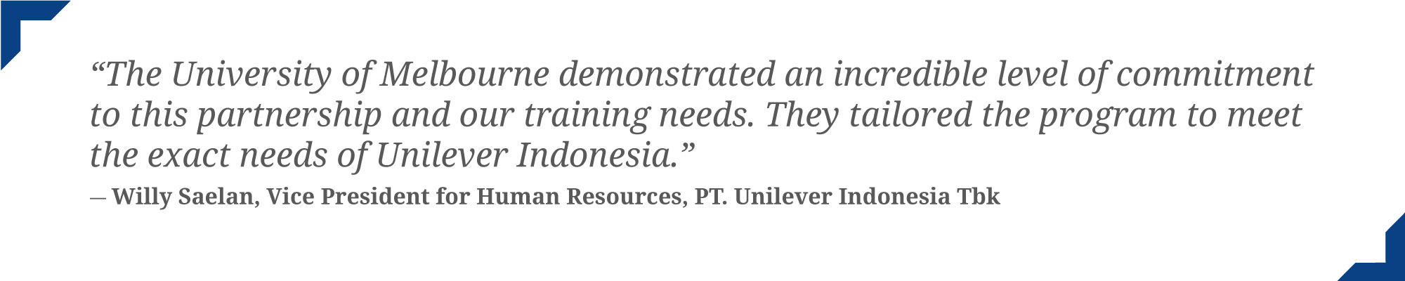 The University of Melbourne demonstrated an incredible level of commitment to this partnership and our training needs. They tailored the program to meet the exact needs of Unilever Indonesia - quote by illy Saelan, VP for HR Unilever Indonesia