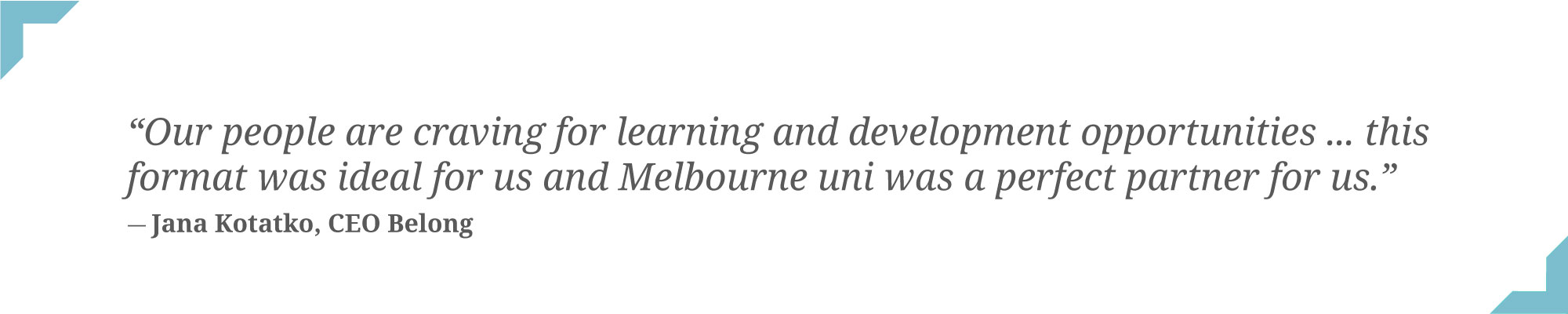Our people are craving for learning and development opportunities ... this format was ideal for us and Melbourne uni was a perfect partner for us - quote by Jana Kotatko CEO Belong